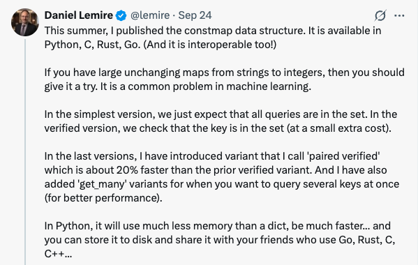 Post by Daniel Lemire (@lemire) on September 24: This summer, I published the constmap data structure. It is available in Python, C, Rust, Go. (And it is interoperable too!) If you have large unchanging maps from strings to integers, then you should give it a try. It is a common problem in machine learning. In the simplest version, we just expect that all queries are in the set. In the verified version, we check that the key is in the set (at a small extra cost). In the last versions, I have introduced variant that I call 'paired verified' which is about 20% faster than the prior verified variant. And I have also added 'get_many' variants for when you want to query several keys at once (for better performance). In Python, it will use much less memory than a dict, be much faster... and you can store it to disk and share it with your friends who use Go, Rust, C, C++...